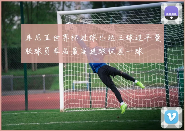 库尼亚世界杯进球已达三球追平曼联球员单届最高进球仅差一球
