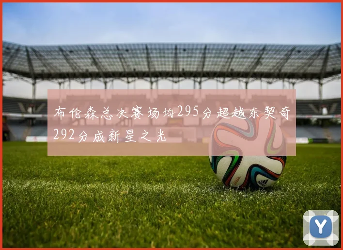布伦森总决赛场均295分超越东契奇292分成新星之光
